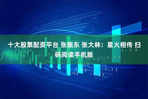 十大股票配资平台 张振东 张大林：星火相传 扫码阅读手机版