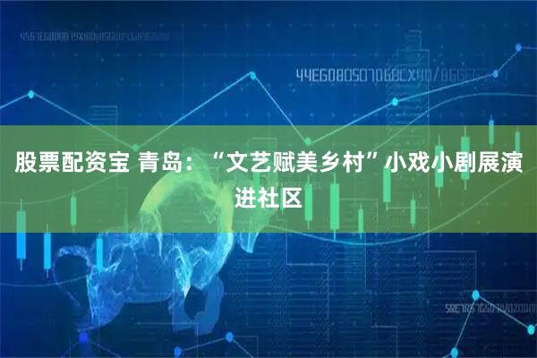 股票配资宝 青岛：“文艺赋美乡村”小戏小剧展演进社区