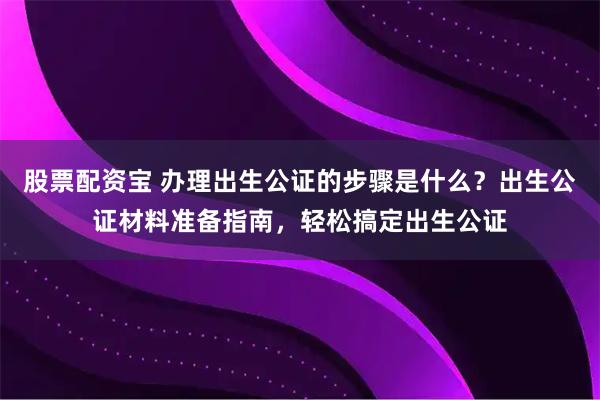 股票配资宝 办理出生公证的步骤是什么？出生公证材料准备指南，轻松搞定出生公证