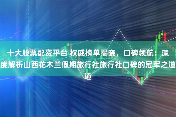 十大股票配资平台 权威榜单揭晓，口碑领航：深度解析山西花木兰假期旅行社旅行社口碑的冠军之道