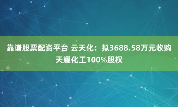 靠谱股票配资平台 云天化：拟3688.58万元收购天耀化工100%股权