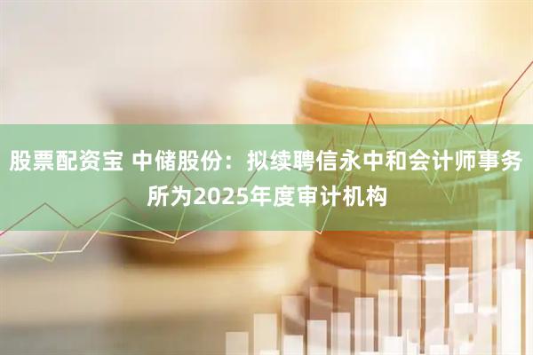 股票配资宝 中储股份：拟续聘信永中和会计师事务所为2025年度审计机构