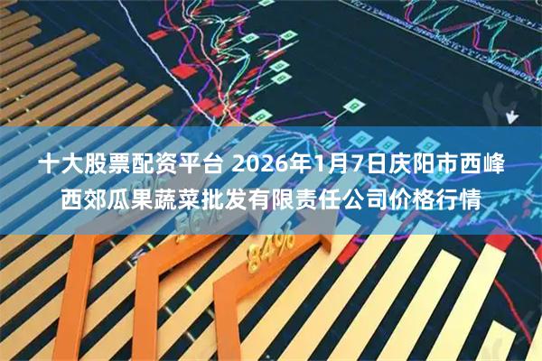 十大股票配资平台 2026年1月7日庆阳市西峰西郊瓜果蔬菜批发有限责任公司价格行情